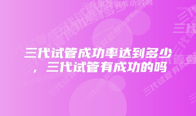 三代试管成功率达到多少，三代试管有成功的吗