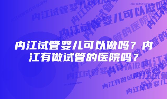 内江试管婴儿可以做吗？内江有做试管的医院吗？