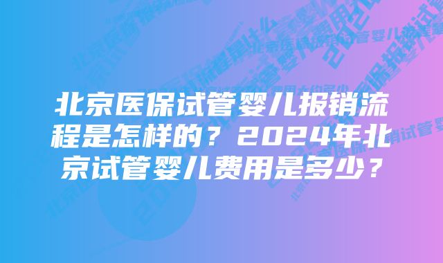 北京医保试管婴儿报销流程是怎样的？2024年北京试管婴儿费用是多少？