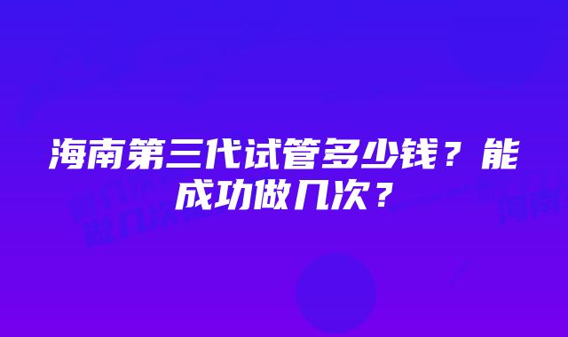 海南第三代试管多少钱？能成功做几次？