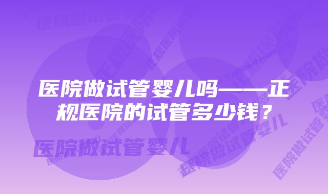 医院做试管婴儿吗——正规医院的试管多少钱？