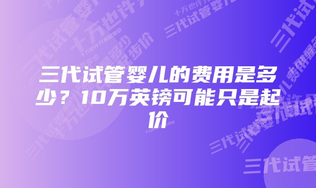 三代试管婴儿的费用是多少？10万英镑可能只是起价