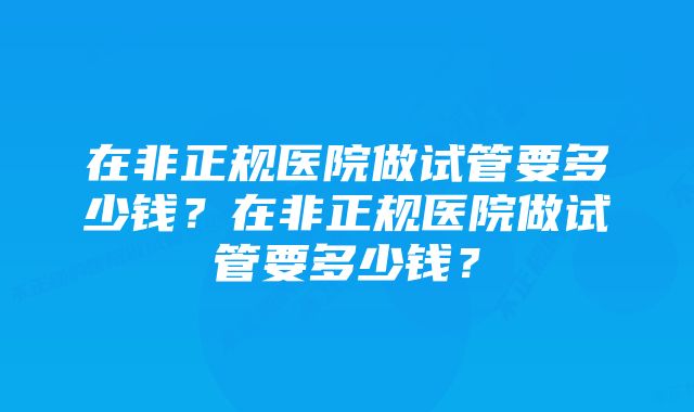 在非正规医院做试管要多少钱？在非正规医院做试管要多少钱？