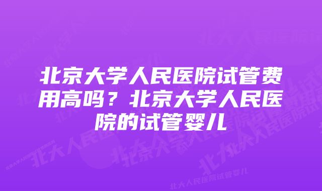 北京大学人民医院试管费用高吗？北京大学人民医院的试管婴儿