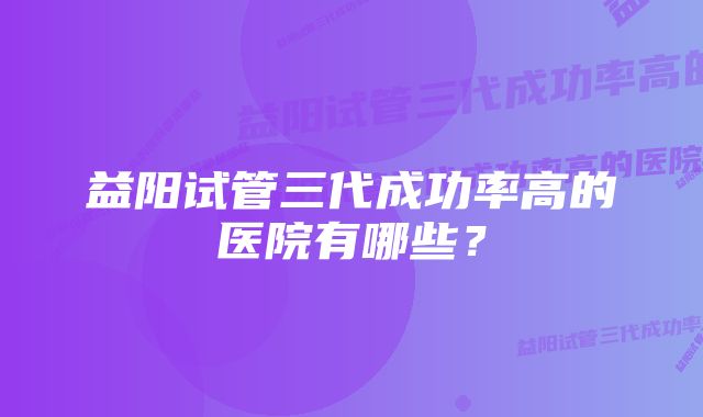 益阳试管三代成功率高的医院有哪些？