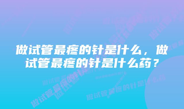 做试管最疼的针是什么，做试管最疼的针是什么药？