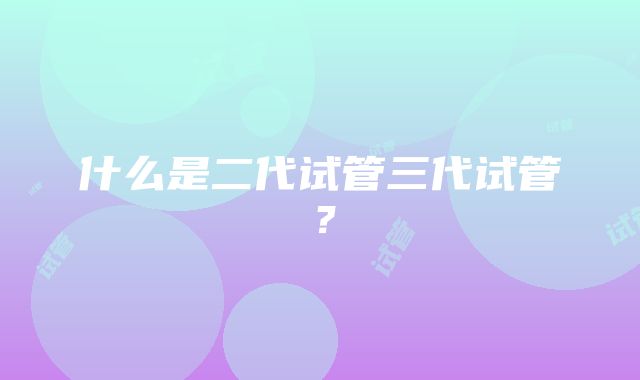 什么是二代试管三代试管？