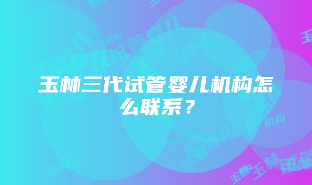 玉林三代试管婴儿机构怎么联系？