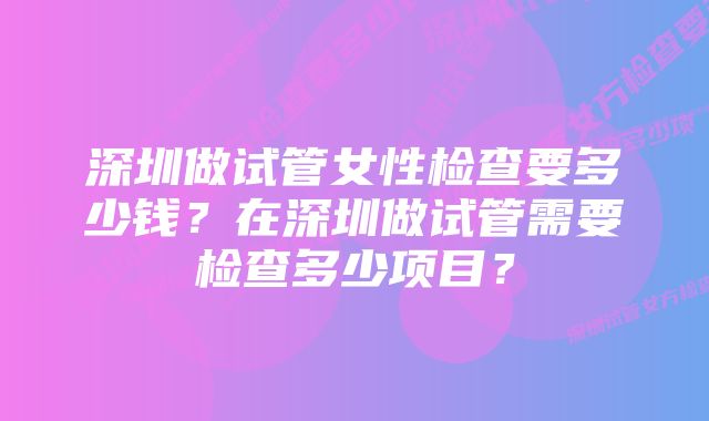 深圳做试管女性检查要多少钱？在深圳做试管需要检查多少项目？