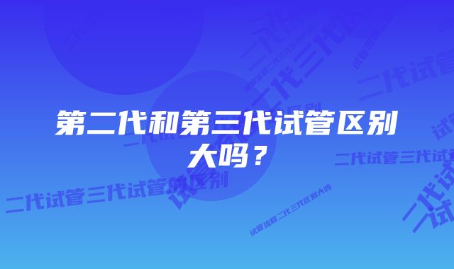 第二代和第三代试管区别大吗？