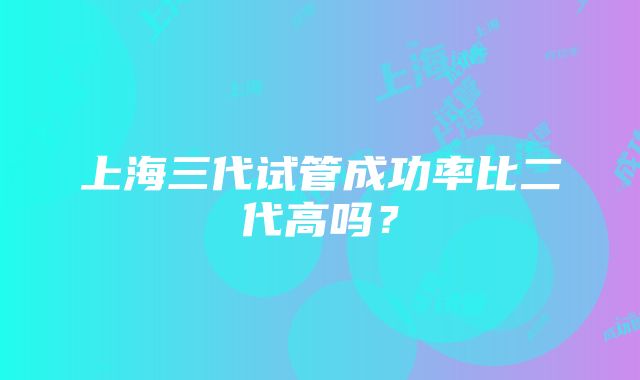 上海三代试管成功率比二代高吗？