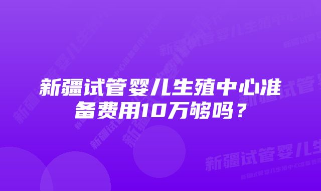 新疆试管婴儿生殖中心准备费用10万够吗？