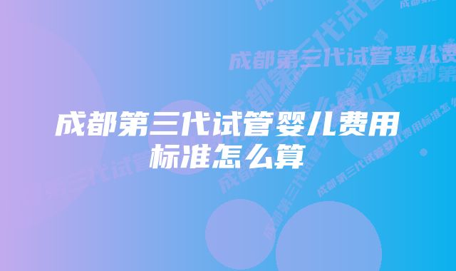 成都第三代试管婴儿费用标准怎么算