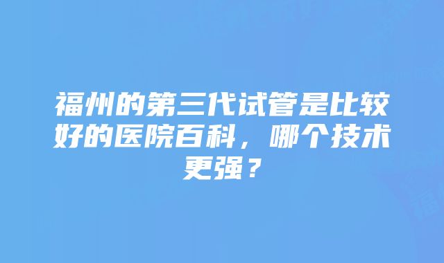 福州的第三代试管是比较好的医院百科，哪个技术更强？