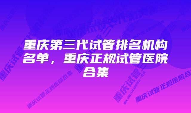 重庆第三代试管排名机构名单，重庆正规试管医院合集