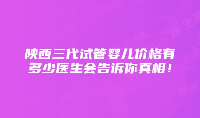 陕西三代试管婴儿价格有多少医生会告诉你真相！