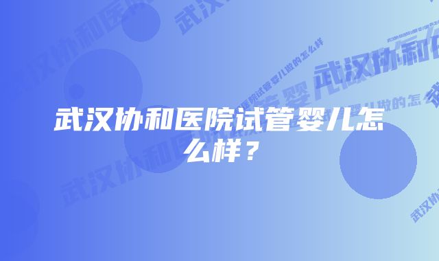 武汉协和医院试管婴儿怎么样？