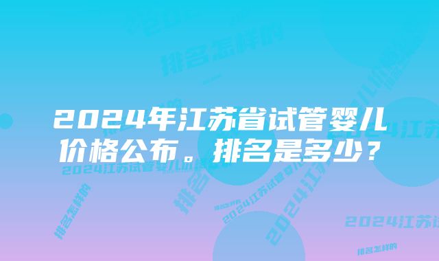 2024年江苏省试管婴儿价格公布。排名是多少？