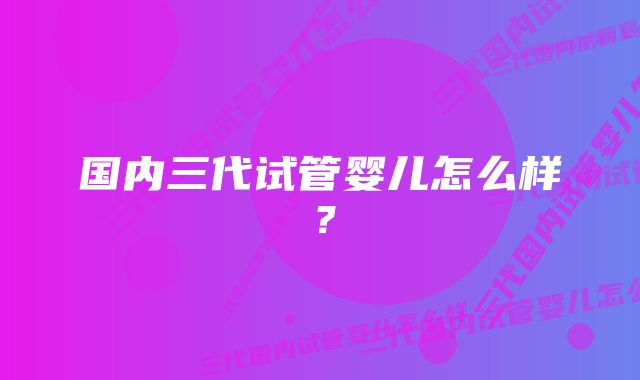 国内三代试管婴儿怎么样？