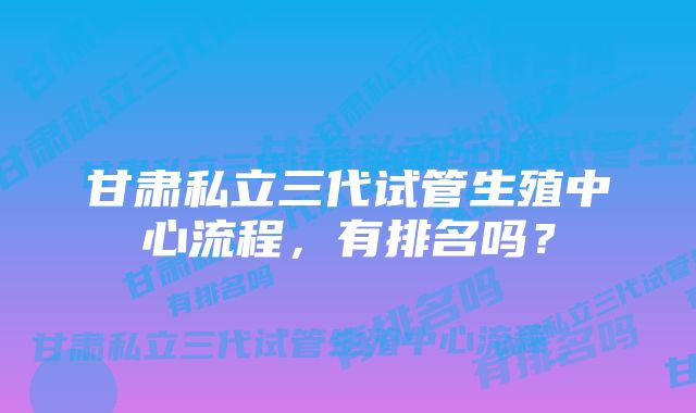 甘肃私立三代试管生殖中心流程，有排名吗？