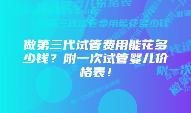 做第三代试管费用能花多少钱？附一次试管婴儿价格表！