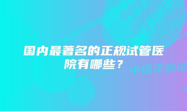 国内最著名的正规试管医院有哪些？