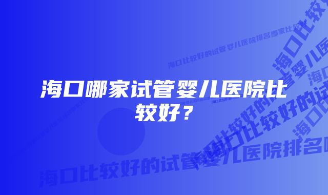 海口哪家试管婴儿医院比较好？