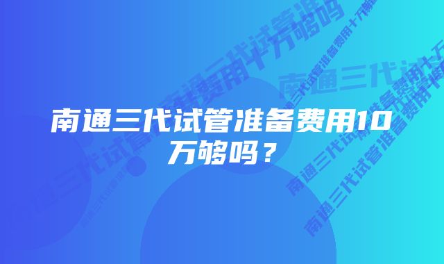 南通三代试管准备费用10万够吗？