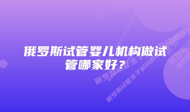 俄罗斯试管婴儿机构做试管哪家好？