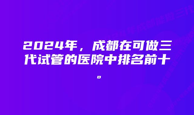 2024年，成都在可做三代试管的医院中排名前十。