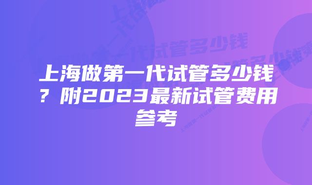 上海做第一代试管多少钱？附2023最新试管费用参考