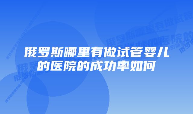 俄罗斯哪里有做试管婴儿的医院的成功率如何