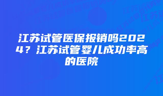 江苏试管医保报销吗2024？江苏试管婴儿成功率高的医院