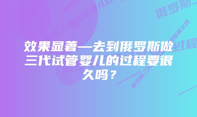 效果显著—去到俄罗斯做三代试管婴儿的过程要很久吗？