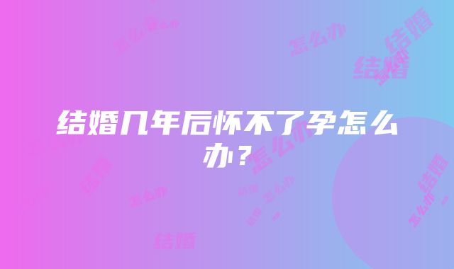 结婚几年后怀不了孕怎么办？