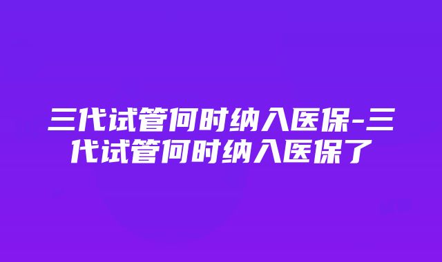 三代试管何时纳入医保-三代试管何时纳入医保了