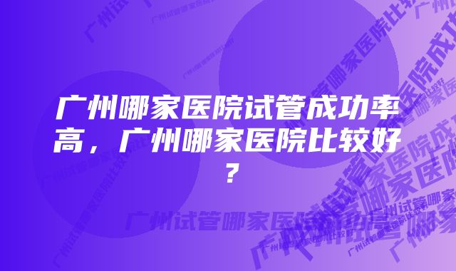 广州哪家医院试管成功率高，广州哪家医院比较好？