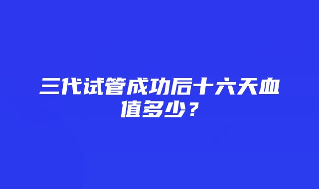 三代试管成功后十六天血值多少？