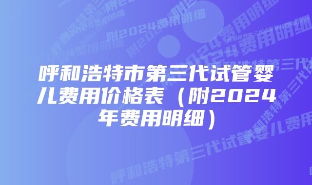 呼和浩特市第三代试管婴儿费用价格表（附2024年费用明细）