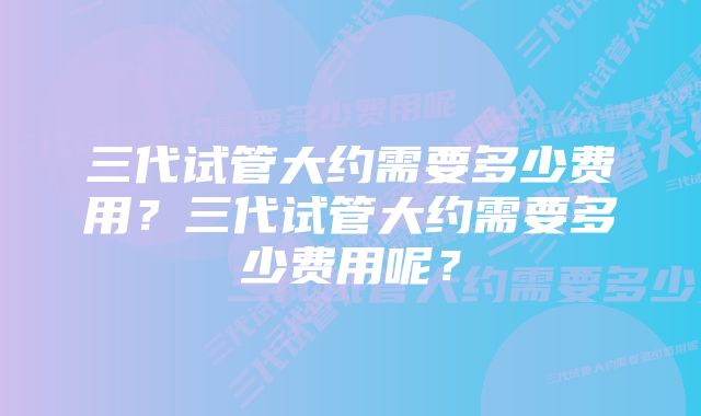 三代试管大约需要多少费用？三代试管大约需要多少费用呢？