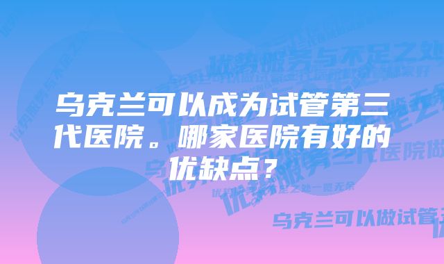 乌克兰可以成为试管第三代医院。哪家医院有好的优缺点？