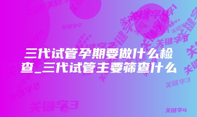 三代试管孕期要做什么检查_三代试管主要筛查什么