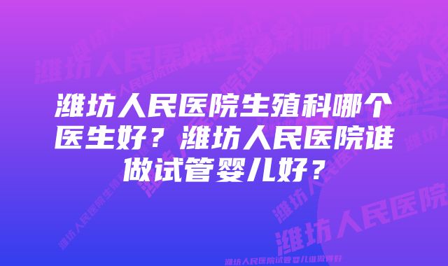 潍坊人民医院生殖科哪个医生好？潍坊人民医院谁做试管婴儿好？