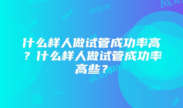 什么样人做试管成功率高？什么样人做试管成功率高些？