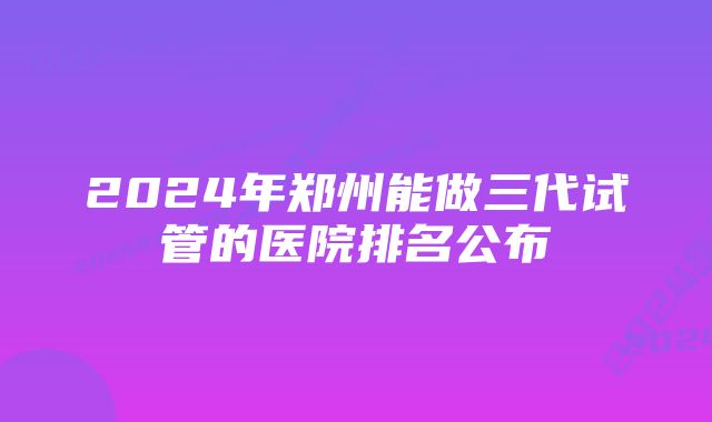 2024年郑州能做三代试管的医院排名公布