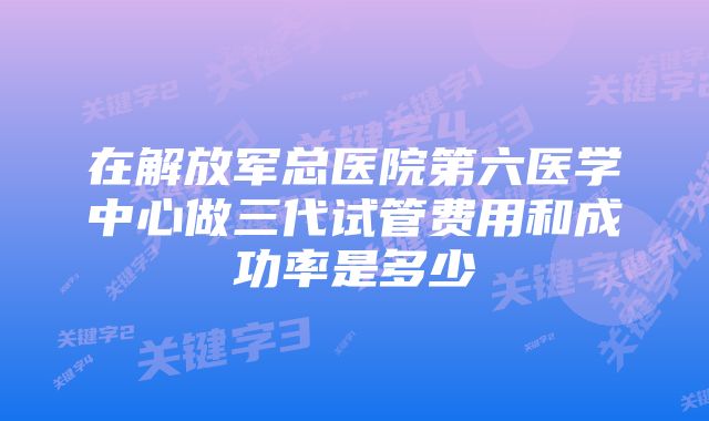 在解放军总医院第六医学中心做三代试管费用和成功率是多少