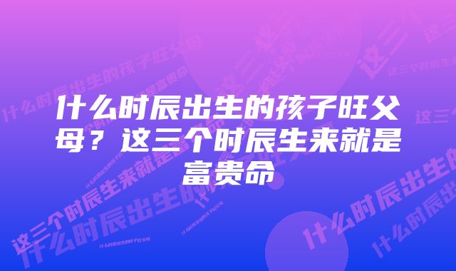 什么时辰出生的孩子旺父母？这三个时辰生来就是富贵命