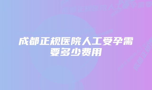 成都正规医院人工受孕需要多少费用