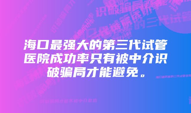 海口最强大的第三代试管医院成功率只有被中介识破骗局才能避免。