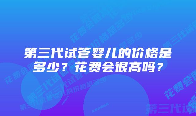 第三代试管婴儿的价格是多少？花费会很高吗？